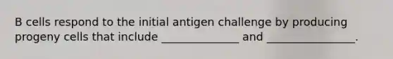 B cells respond to the initial antigen challenge by producing progeny cells that include ______________ and ________________.