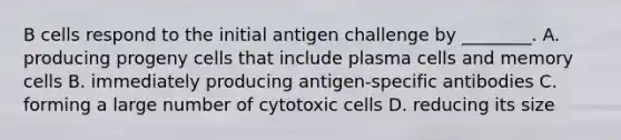 B cells respond to the initial antigen challenge by ________. A. producing progeny cells that include plasma cells and memory cells B. immediately producing antigen-specific antibodies C. forming a large number of cytotoxic cells D. reducing its size