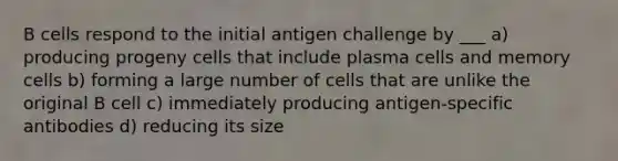 B cells respond to the initial antigen challenge by ___ a) producing progeny cells that include plasma cells and memory cells b) forming a large number of cells that are unlike the original B cell c) immediately producing antigen-specific antibodies d) reducing its size