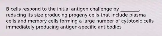 B cells respond to the initial antigen challenge by ________. reducing its size producing progeny cells that include plasma cells and memory cells forming a large number of cytotoxic cells immediately producing antigen-specific antibodies