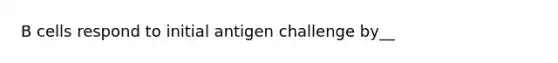 B cells respond to initial antigen challenge by__