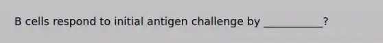 B cells respond to initial antigen challenge by ___________?