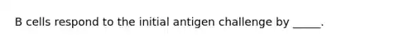 B cells respond to the initial antigen challenge by _____.