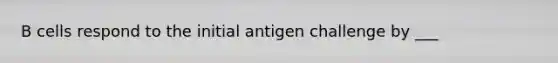 B cells respond to the initial antigen challenge by ___