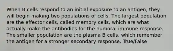 When B cells respond to an initial exposure to an antigen, they will begin making two populations of cells. The largest population are the effector cells, called memory cells, which are what actually make the antibodies for the humoral immune response. The smaller population are the plasma B cells, which remember the antigen for a stronger secondary response. True/False