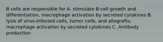 B cells are responsible for A. stimulate B-cell growth and differentiation, macrophage activation by secreted cytokines B. lysis of virus-infected cells, tumor cells, and allografts; macrophage activation by secreted cytokines C. Antibody production