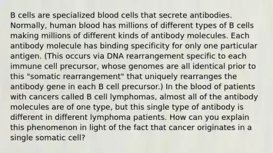 B cells are specialized blood cells that secrete antibodies. Normally, human blood has millions of different types of B cells making millions of different kinds of antibody molecules. Each antibody molecule has binding specificity for only one particular antigen. (This occurs via DNA rearrangement specific to each immune cell precursor, whose genomes are all identical prior to this "somatic rearrangement" that uniquely rearranges the antibody gene in each B cell precursor.) In the blood of patients with cancers called B cell lymphomas, almost all of the antibody molecules are of one type, but this single type of antibody is different in different lymphoma patients. How can you explain this phenomenon in light of the fact that cancer originates in a single somatic cell?