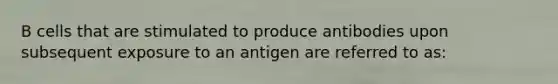 B cells that are stimulated to produce antibodies upon subsequent exposure to an antigen are referred to as: