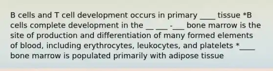 B cells and T cell development occurs in primary ____ tissue *B cells complete development in the __ ___ -___ bone marrow is the site of production and differentiation of many formed elements of blood, including erythrocytes, leukocytes, and platelets *____ bone marrow is populated primarily with adipose tissue