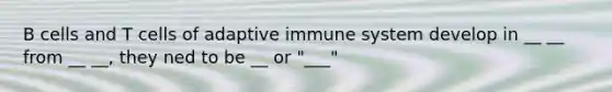 B cells and T cells of adaptive immune system develop in __ __ from __ __, they ned to be __ or "___"