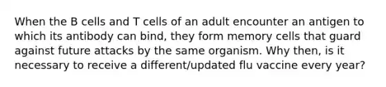 When the B cells and T cells of an adult encounter an antigen to which its antibody can bind, they form memory cells that guard against future attacks by the same organism. Why then, is it necessary to receive a different/updated flu vaccine every year?
