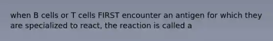 when B cells or T cells FIRST encounter an antigen for which they are specialized to react, the reaction is called a