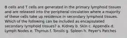 B cells and T cells are generated in the primary lymphoid tissues and are released into the peripheral circulation where a majority of these cells take up residence in secondary lymphoid tissues. Which of the following can be included as encapsulated secondary lymphoid tissues? a. Kidney b. Skin c. Appendix d. Lymph Nodes e. Thymus f. Tonsils g. Spleen h. Peyer's Patches