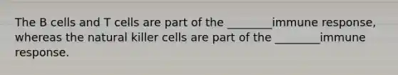 The B cells and T cells are part of the ________immune response, whereas the natural killer cells are part of the ________immune response.