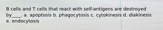 B cells and T cells that react with self-antigens are destroyed by____. a. apoptosis b. phagocytosis c. cytokinesis d. diakinesis e. endocytosis