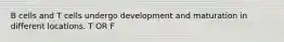 B cells and T cells undergo development and maturation in different locations. T OR F
