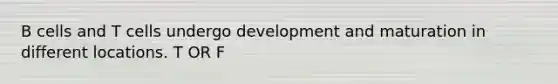 B cells and T cells undergo development and maturation in different locations. T OR F