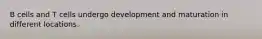 B cells and T cells undergo development and maturation in different locations.