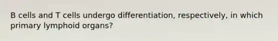 B cells and T cells undergo differentiation, respectively, in which primary lymphoid organs?