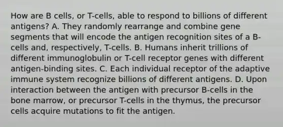 How are B cells, or T-cells, able to respond to billions of different antigens? A. They randomly rearrange and combine gene segments that will encode the antigen recognition sites of a B-cells and, respectively, T-cells. B. Humans inherit trillions of different immunoglobulin or T-cell receptor genes with different antigen-binding sites. C. Each individual receptor of the adaptive immune system recognize billions of different antigens. D. Upon interaction between the antigen with precursor B-cells in the bone marrow, or precursor T-cells in the thymus, the precursor cells acquire mutations to fit the antigen.