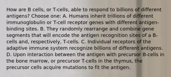 How are B cells, or T-cells, able to respond to billions of different antigens? Choose one: A. Humans inherit trillions of different immunoglobulin or T-cell receptor genes with different antigen-binding sites. B. They randomly rearrange and combine gene segments that will encode the antigen recognition sites of a B-cells and, respectively, T-cells. C. Individual receptors of the adaptive immune system recognize billions of different antigens. D. Upon interaction between the antigen with precursor B-cells in the bone marrow, or precursor T-cells in the thymus, the precursor cells acquire mutations to fit the antigen.