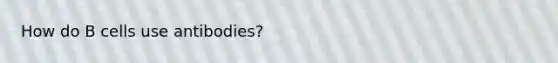 How do B cells use antibodies?