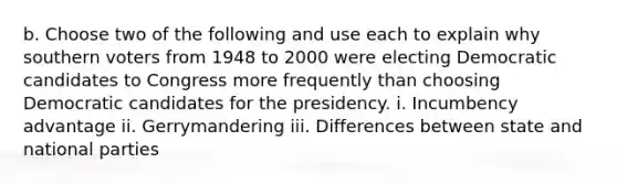 b. Choose two of the following and use each to explain why southern voters from 1948 to 2000 were electing Democratic candidates to Congress more frequently than choosing Democratic candidates for the presidency. i. Incumbency advantage ii. Gerrymandering iii. Differences between state and national parties