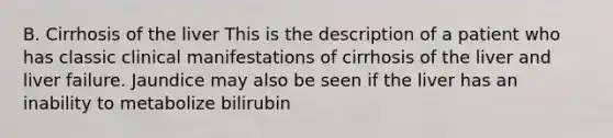 B. Cirrhosis of the liver This is the description of a patient who has classic clinical manifestations of cirrhosis of the liver and liver failure. Jaundice may also be seen if the liver has an inability to metabolize bilirubin