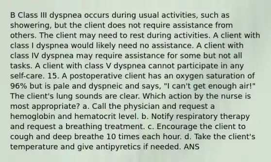 B Class III dyspnea occurs during usual activities, such as showering, but the client does not require assistance from others. The client may need to rest during activities. A client with class I dyspnea would likely need no assistance. A client with class IV dyspnea may require assistance for some but not all tasks. A client with class V dyspnea cannot participate in any self-care. 15. A postoperative client has an oxygen saturation of 96% but is pale and dyspneic and says, "I can't get enough air!" The client's lung sounds are clear. Which action by the nurse is most appropriate? a. Call the physician and request a hemoglobin and hematocrit level. b. Notify respiratory therapy and request a breathing treatment. c. Encourage the client to cough and deep breathe 10 times each hour. d. Take the client's temperature and give antipyretics if needed. ANS