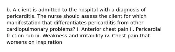 b. A client is admitted to the hospital with a diagnosis of pericarditis. The nurse should assess the client for which manifestation that differentiates pericarditis from other cardiopulmonary problems? i. Anterior chest pain ii. Pericardial friction rub iii. Weakness and irritability iv. Chest pain that worsens on inspiration