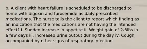 b. A client with heart failure is scheduled to be discharged to home with digoxin and furosemide as daily prescribed medications. The nurse tells the client to report which finding as an indication that the medications are not having the intended effect? i. Sudden increase in appetite ii. Weight gain of 2-3lbs in a few days iii. Increased urine output during the day iv. Cough accompanied by other signs of respiratory infection