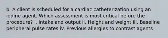 b. A client is scheduled for a cardiac catheterization using an iodine agent. Which assessment is most critical before the procedure? i. Intake and output ii. Height and weight iii. Baseline peripheral pulse rates iv. Previous allergies to contrast agents