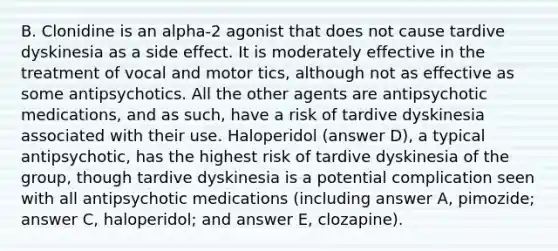 B. Clonidine is an alpha-2 agonist that does not cause tardive dyskinesia as a side effect. It is moderately effective in the treatment of vocal and motor tics, although not as effective as some antipsychotics. All the other agents are antipsychotic medications, and as such, have a risk of tardive dyskinesia associated with their use. Haloperidol (answer D), a typical antipsychotic, has the highest risk of tardive dyskinesia of the group, though tardive dyskinesia is a potential complication seen with all antipsychotic medications (including answer A, pimozide; answer C, haloperidol; and answer E, clozapine).