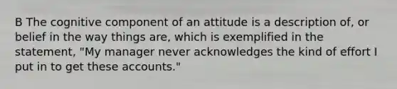 B The cognitive component of an attitude is a description of, or belief in the way things are, which is exemplified in the statement, "My manager never acknowledges the kind of effort I put in to get these accounts."