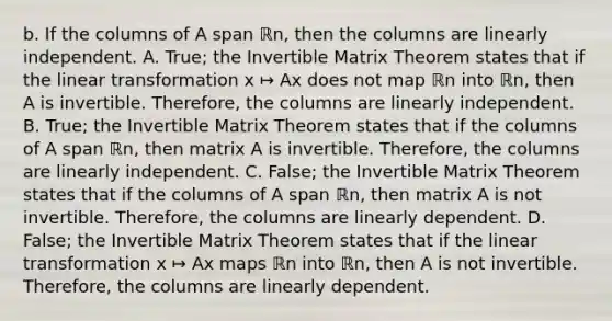 b. If the columns of A span ℝn​, then the columns are linearly independent. A. ​True; the Invertible Matrix Theorem states that if the linear transformation x ↦ Ax does not map ℝn into ℝn​, then A is invertible.​ Therefore, the columns are linearly independent. B. ​True; the Invertible Matrix Theorem states that if the columns of A span ℝn​, then matrix A is invertible.​ Therefore, the columns are linearly independent. C. ​False; the Invertible Matrix Theorem states that if the columns of A span ℝn​, then matrix A is not invertible.​ Therefore, the columns are linearly dependent. D. ​False; the Invertible Matrix Theorem states that if the linear transformation x ↦ Ax maps ℝn into ℝn​, then A is not invertible.​ Therefore, the columns are linearly dependent.