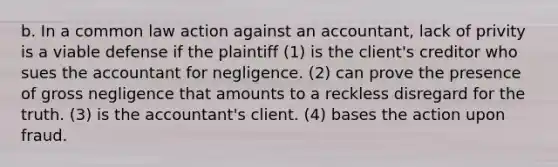 b. In a common law action against an accountant, lack of privity is a viable defense if the plaintiff (1) is the client's creditor who sues the accountant for negligence. (2) can prove the presence of gross negligence that amounts to a reckless disregard for the truth. (3) is the accountant's client. (4) bases the action upon fraud.