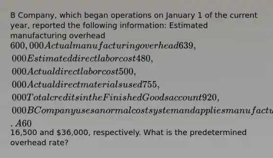 B Company, which began operations on January 1 of the current year, reported the following information: Estimated manufacturing overhead 600,000 Actual manufacturing overhead 639,000 Estimated direct labor cost 480,000 Actual direct labor cost 500,000 Actual direct materials used 755,000 Total credits in the Finished Goods account 920,000 B Company uses a normal cost system and applies manufacturing overhead to jobs on the basis of direct labor cost. A 60% markup is added to the cost of completed production when finished goods are sold. On December 31, job no. 18 was the only job that remained in production. That job had direct-material and direct-labor charges of16,500 and 36,000, respectively. What is the predetermined overhead rate?