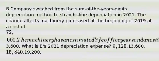 B Company switched from the sum-of-the-years-digits depreciation method to straight-line depreciation in 2021. The change affects machinery purchased at the beginning of 2019 at a cost of 72,000. The machinery has an estimated life of five years and an estimated residual value of3,600. What is B's 2021 depreciation expense? 9,120.13,680. 15,840.19,200.