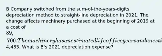 B Company switched from the sum-of-the-years-digits depreciation method to straight-line depreciation in 2021. The change affects machinery purchased at the beginning of 2019 at a cost of 89,700. The machinery has an estimated life of five years and an estimated residual value of4,485. What is B's 2021 depreciation expense?