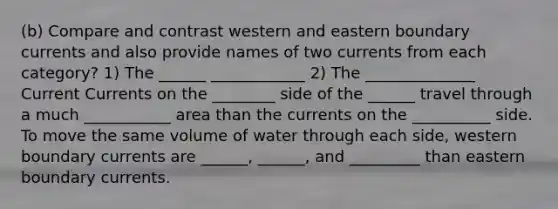 (b) Compare and contrast western and eastern boundary currents and also provide names of two currents from each category? 1) The ______ ____________ 2) The ______________ Current Currents on the ________ side of the ______ travel through a much ___________ area than the currents on the __________ side. To move the same volume of water through each side, western boundary currents are ______, ______, and _________ than eastern boundary currents.