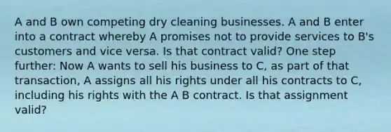 A and B own competing dry cleaning businesses. A and B enter into a contract whereby A promises not to provide services to B's customers and vice versa. Is that contract valid? One step further: Now A wants to sell his business to C, as part of that transaction, A assigns all his rights under all his contracts to C, including his rights with the A B contract. Is that assignment valid?