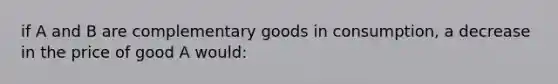 if A and B are complementary goods in consumption, a decrease in the price of good A would: