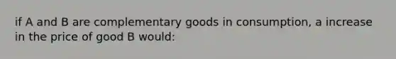 if A and B are complementary goods in consumption, a increase in the price of good B would: