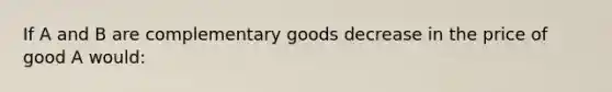 If A and B are complementary goods decrease in the price of good A would: