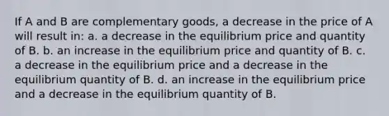 If A and B are complementary goods, a decrease in the price of A will result in: a. a decrease in the equilibrium price and quantity of B. b. an increase in the equilibrium price and quantity of B. c. a decrease in the equilibrium price and a decrease in the equilibrium quantity of B. d. an increase in the equilibrium price and a decrease in the equilibrium quantity of B.