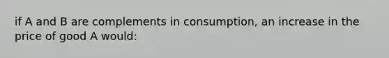 if A and B are complements in consumption, an increase in the price of good A would: