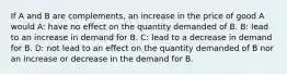 If A and B are complements, an increase in the price of good A would A: have no effect on the quantity demanded of B. B: lead to an increase in demand for B. C: lead to a decrease in demand for B. D: not lead to an effect on the quantity demanded of B nor an increase or decrease in the demand for B.