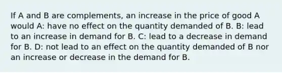 If A and B are complements, an increase in the price of good A would A: have no effect on the quantity demanded of B. B: lead to an increase in demand for B. C: lead to a decrease in demand for B. D: not lead to an effect on the quantity demanded of B nor an increase or decrease in the demand for B.