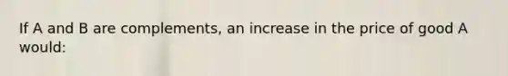 If A and B are complements, an increase in the price of good A would: