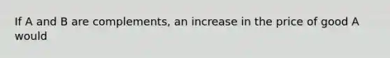 If A and B are complements, an increase in the price of good A would